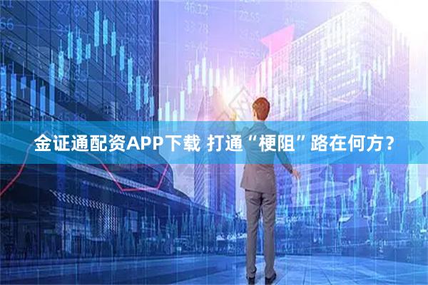 金证通配资APP下载 打通“梗阻”路在何方？