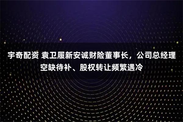 宇奇配资 袁卫履新安诚财险董事长，公司总经理空缺待补、股权转让频繁遇冷
