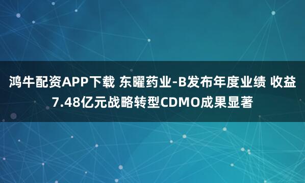 鸿牛配资APP下载 东曜药业-B发布年度业绩 收益7.48亿元战略转型CDMO成果显著