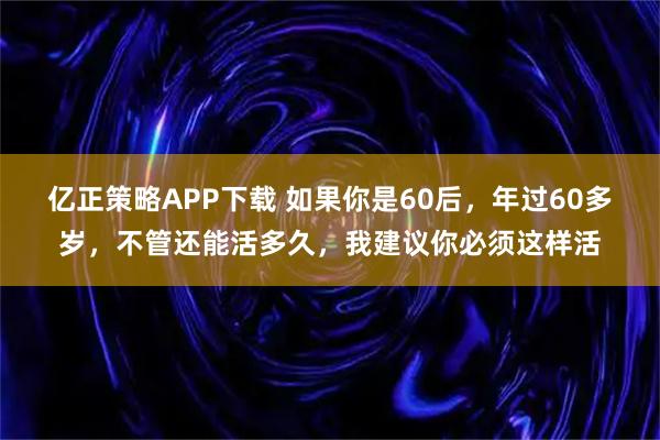 亿正策略APP下载 如果你是60后，年过60多岁，不管还能活多久，我建议你必须这样活