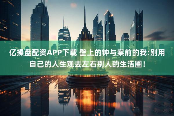 亿操盘配资APP下载 壁上的钟与案前的我:别用自己的人生观去左右别人的生活圈！