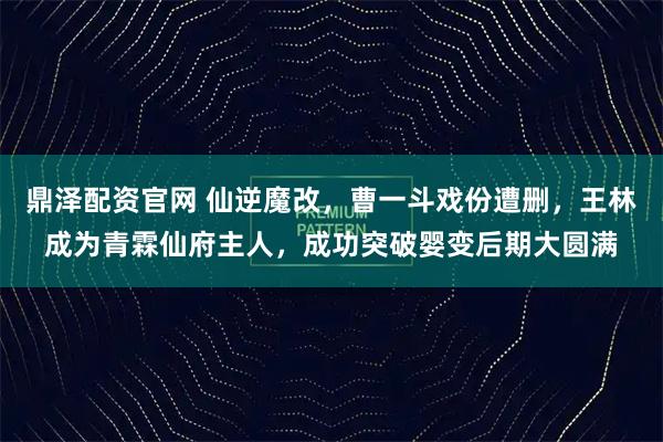 鼎泽配资官网 仙逆魔改，曹一斗戏份遭删，王林成为青霖仙府主人，成功突破婴变后期大圆满