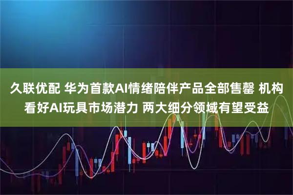 久联优配 华为首款AI情绪陪伴产品全部售罄 机构看好AI玩具市场潜力 两大细分领域有望受益