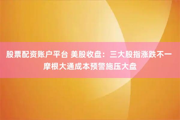 股票配资账户平台 美股收盘：三大股指涨跌不一 摩根大通成本预警施压大盘