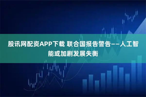 股讯网配资APP下载 联合国报告警告——人工智能或加剧发展失衡
