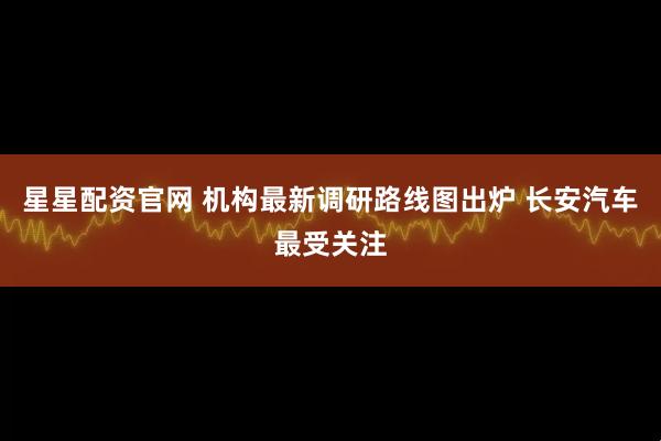 星星配资官网 机构最新调研路线图出炉 长安汽车最受关注