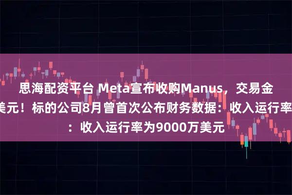 思海配资平台 Meta宣布收购Manus,交易金额或达数十亿美元!标的公司8月曾首次公布财务数据:收入运行率为9000万美元