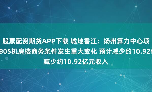 股票配资期货APP下载 城地香江：扬州算力中心项目B04—B05机房楼商务条件发生重大变化 预计减少约10.92亿元收入