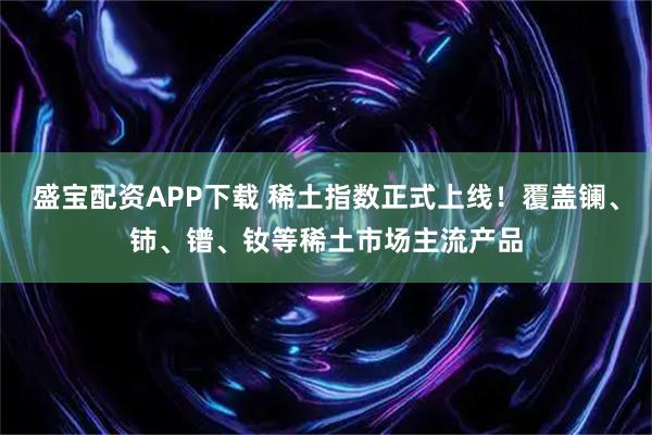 盛宝配资APP下载 稀土指数正式上线！覆盖镧、铈、镨、钕等稀土市场主流产品
