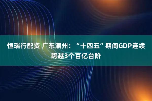 恒瑞行配资 广东潮州：“十四五”期间GDP连续跨越3个百亿台阶