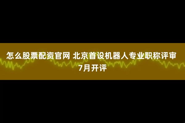 怎么股票配资官网 北京首设机器人专业职称评审 7月开评