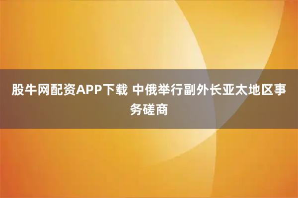 股牛网配资APP下载 中俄举行副外长亚太地区事务磋商