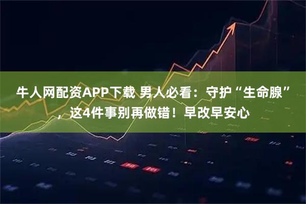 牛人网配资APP下载 男人必看：守护“生命腺”，这4件事别再做错！早改早安心