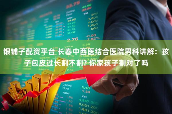 银铺子配资平台 长春中西医结合医院男科讲解：孩子包皮过长割不割? 你家孩子割对了吗